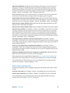 Page 155 Appendix A    Accessibility 15 5
Adjust the magnification. Double-tap with three fingers, then drag up or down. The tap-and-
drag gesture is similar to a double-tap, except you don’t lift your fingers on the second tap—
instead, drag your fingers on the screen. You can also triple-tap with three fingers, then drag 
the Zoom Level slider in the controls that appear. To limit the maximum magnification, go to 
Settings > General > Accessibility > Zoom > Maximum Zoom Level.
Pan to see more. Drag the screen...