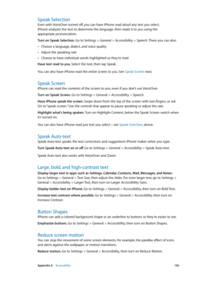 Page 156 Appendix A    Accessibility 15 6
Speak Selection
Even with VoiceOver turned off, you can have iPhone read aloud any text you select. 
iPhone analyzes the text to determine the language, then reads it to you using the 
appropriate pronunciation.
Turn on Speak Selection. 
Go to Settings > General > Accessibility > Speech. There you can also:
 •Choose a language, dialect, and voice quality
 •Adjust the speaking rate
 •Choose to have individual words highlighted as they’re read
Have text read to you. Select...