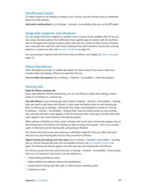 Page 157 Appendix A    Accessibility 15 7
On/off switch labels
To make it easier to see whether a setting is on or off, you can have iPhone show an additional 
label on on/off switches.
Add switch setting labels. 
Go to Settings > General > Accessibility, then turn on On/Off Labels.
Assignable ringtones and vibrations
You can assign distinctive ringtones to people in your contacts list for audible caller ID. You can 
also assign vibration patterns for notifications from specific apps, for phone calls, for...