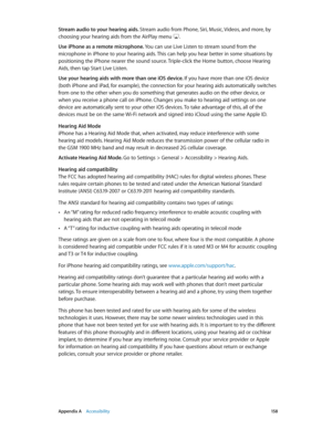 Page 158 Appendix A    Accessibility 15 8
Stream audio to your hearing aids. Stream audio from Phone, Siri, Music, Videos, and more, by 
choosing your hearing aids from the AirPlay menu 
.
Use iPhone as a remote microphone. You can use Live Listen to stream sound from the 
microphone in iPhone to your hearing aids. This can help you hear better in some situations by 
positioning the iPhone nearer the sound source. Triple-click the Home button, choose Hearing 
Aids, then tap Start Live Listen.
Use your hearing...