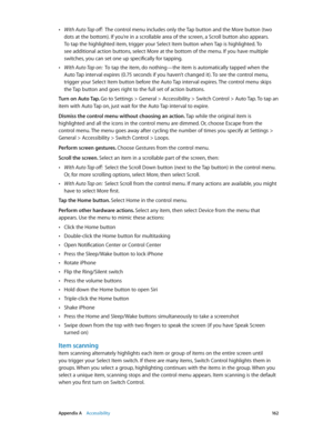 Page 162 Appendix A    Accessibility 16 2
 •With Auto Tap off:  The control menu includes only the Tap button and the More button (two 
dots at the bottom). If you’re in a scrollable area of the screen, a Scroll button also appears. 
To tap the highlighted item, trigger your Select Item button when Tap is highlighted. To 
see additional action buttons, select More at the bottom of the menu. If you have multiple 
switches, you can set one up specifically for tapping.
 •With Auto Tap on:  To tap the item, do...