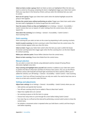 Page 163 Appendix A    Accessibility 16 3
Select an item or enter a group. Watch (or listen) as items are highlighted. When the item you 
want to control (or the group containing the item) is highlighted, trigger your Select Item switch. 
Work your way down in the hierarchy of items until you select the individual item you want 
to control.
Back out of a group. Trigger your Select Item switch when the dashed highlight around the 
group or item appears.
Dismiss the control menu without performing an action....