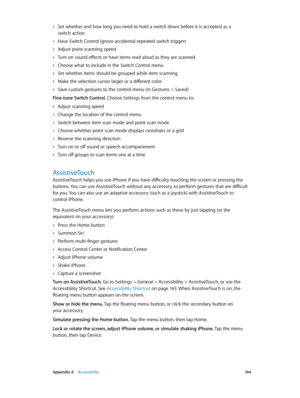 Page 164 Appendix A    Accessibility 16 4
 •Set whether and how long you need to hold a switch down before it is accepted as a  
switch action
 •Have Switch Control ignore accidental repeated switch triggers
 •Adjust point scanning speed
 •Turn on sound effects or have items read aloud as they are scanned
 •Choose what to include in the Switch Control menu
 •Set whether items should be grouped while item scanning
 •Make the selection cursor larger or a different color
 •Save custom gestures to the control menu...