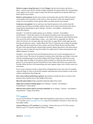Page 165 Appendix A    Accessibility 16 5
Perform a swipe or drag that uses 2, 3, 4, or 5 fingers. Tap the menu button, tap Device > 
More > Gestures, then tap the number of digits needed for the gesture. When the corresponding 
circles appear on the screen, swipe or drag in the direction required by the gesture. When you 
finish, tap the menu button.
Perform a pinch gesture. Tap the menu button, tap Favorites, then tap Pinch. When the pinch 
circles appear, touch anywhere on the screen to move the pinch...