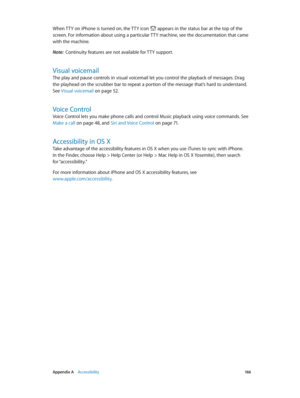 Page 166 Appendix A    Accessibility 16 6
When TTY on iPhone is turned on, the TTY icon  appears in the status bar at the top of the 
screen. For information about using a particular TTY machine, see the documentation that came 
with the machine.
Note:  Continuity features are not available for TTY support.
Visual voicemail
The play and pause controls in visual voicemail let you control the playback of messages. Drag 
the playhead on the scrubber bar to repeat a portion of the message that’s hard to understand....