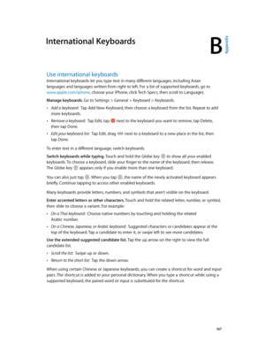 Page 167B
  167
International Keyboards
Use international keyboards
International keyboards let you type text in many different languages, including Asian 
languages and languages written from right to left. For a list of supported keyboards, go to 
www.apple.com/iphone, choose your iPhone, click Tech Specs, then scroll to Languages.
Manage keyboards. Go to Settings > General > Keyboard > Keyboards.
 •Add a keyboard:  Tap Add New Keyboard, then choose a keyboard from the list. Repeat to add 
more keyboards....