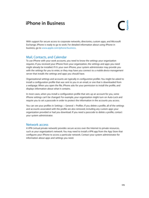 Page 170C
  17 0
iPhone in Business
With support for secure access to corporate networks, directories, custom apps, and Microsoft 
Exchange, iPhone is ready to go to work. For detailed information about using iPhone in 
business, go to www.apple.com/iphone/business.
Mail, Contacts, and Calendar
To use iPhone with your work accounts, you need to know the settings your organization 
requires. If you received your iPhone from your organization, the settings and apps you need 
might already be installed. If it’s...