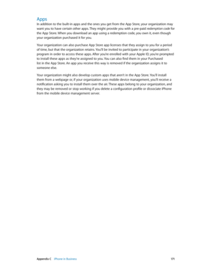 Page 171 Appendix C    iPhone in Business 171
Apps
In addition to the built-in apps and the ones you get from the App Store, your organization may 
want you to have certain other apps. They might provide you with a pre-paid redemption code for 
the App Store. When you download an app using a redemption code, you own it, even though 
your organization purchased it for you.
Your organization can also purchase App Store app licenses that they assign to you for a period 
of time, but that the organization retains....