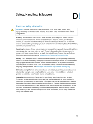 Page 172D
  17 2
Safety, Handling, & Support
Important safety information
WARNING:  Failure to follow these safety instructions could result in fire, electric shock, 
injury, or damage to iPhone or other property. Read all the safety information below before 
using iPhone.
Handling  Handle iPhone with care. It is made of metal, glass, and plastic and has sensitive 
electronic components inside. iPhone can be damaged if dropped, burned, punctured, or 
crushed, or if it comes in contact with liquid. Don’t use a...