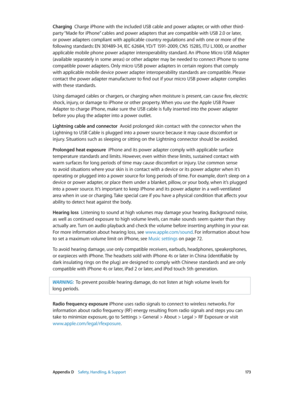 Page 173 Appendix D    Safety, Handling, & Support 17 3
Charging  Charge iPhone with the included USB cable and power adapter, or with other third-
party “Made for iPhone” cables and power adapters that are compatible with USB 2.0 or later, 
or power adapters compliant with applicable country regulations and with one or more of the 
following standards: EN 301489-34, IEC 62684, YD/T 1591-2009, CNS 15285, ITU L.1000, or another 
applicable mobile phone power adapter interoperability standard. An iPhone Micro USB...