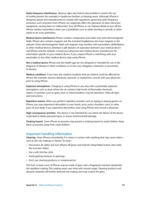 Page 174 Appendix D    Safety, Handling, & Support 17 4
Radio frequency interference  Observe signs and notices that prohibit or restrict the use 
of mobile phones (for example, in healthcare facilities or blasting areas). Although iPhone is 
designed, tested, and manufactured to comply with regulations governing radio frequency 
emissions, such emissions from iPhone can negatively affect the operation of other electronic 
equipment, causing them to malfunction. Turn off iPhone or use Airplane Mode to turn off...