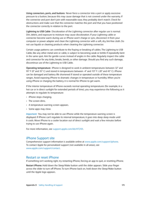 Page 175 Appendix D    Safety, Handling, & Support 17 5
Using connectors, ports, and buttons  Never force a connector into a port or apply excessive 
pressure to a button, because this may cause damage that is not covered under the warranty. If 
the connector and port don’t join with reasonable ease, they probably don’t match. Check for 
obstructions and make sure that the connector matches the port and that you have positioned 
the connector correctly in relation to the port.
Lightning to USB Cable...
