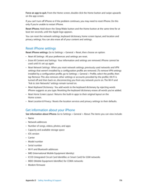 Page 176 Appendix D    Safety, Handling, & Support 17 6
Force an app to quit. From the Home screen, double-click the Home button and swipe upwards 
on the app screen.
If you can’t turn off iPhone or if the problem continues, you may need to reset iPhone. Do this 
only if you’re unable to restart iPhone.
Reset iPhone. Hold down the Sleep/Wake button and the Home button at the same time for at 
least ten seconds, until the Apple logo appears.
You can reset the network settings, keyboard dictionary, home screen...