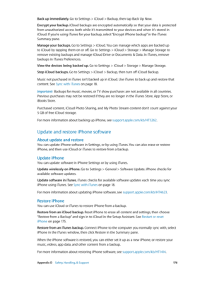 Page 178 Appendix D    Safety, Handling, & Support 17 8
Back up immediately. Go to Settings > iCloud > Backup, then tap Back Up Now.
Encrypt your backup. iCloud backups are encrypted automatically so that your data is protected 
from unauthorized access both while it’s transmitted to your devices and when it’s stored in 
iCloud. If you’re using iTunes for your backup, select “Encrypt iPhone backup” in the iTunes 
Summary pane.
Manage your backups. Go to Settings > iCloud. You can manage which apps are backed up...