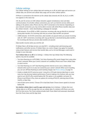 Page 179 Appendix D    Safety, Handling, & Support 17 9
Cellular settings
Use Cellular settings to turn cellular data and roaming on or off, set which apps and services use 
cellular data, see call time and cellular data usage, and set other cellular options.
If iPhone is connected to the Internet via the cellular data network, the LTE, 4G, 3G, E, or GPRS 
icon appears in the status bar.
LTE, 4G, and 3G service on GSM cellular networks support simultaneous voice and data 
communications. For all other cellular...