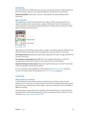 Page 24 Chapter  3    Basics 24
Reachability
If you have iPhone 6 or iPhone 6 Plus, and are using it in portrait orientation, lightly tap twice on 
the Home button to slide the screen down (bringing the top half closer to your thumb).
Disable Reachability. 
Tap Settings > General > Accessibility, then tap Reachability (below 
Interaction).
App extensions
Some apps let you extend the functionality of your apps on iPhone. An app extension may 
appear as a sharing option, action option, a widget in Notification...