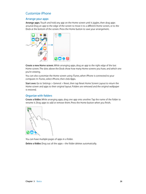 Page 26 Chapter  3    Basics 26
Customize iPhone
Arrange your apps
Arrange apps. Touch and hold any app on the Home screen until it jiggles, then drag apps 
around. Drag an app to the edge of the screen to move it to a different Home screen, or to the 
Dock at the bottom of the screen. Press the Home button to save your arrangement.
Create a new Home screen. While arranging apps, drag an app to the right edge of the last 
Home screen. The dots above the Dock show how many Home screens you have, and which one...