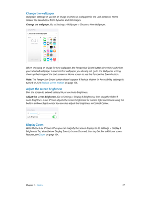 Page 27 Chapter  3    Basics 27
Change the wallpaper
Wallpaper settings let you set an image or photo as wallpaper for the Lock screen or Home 
screen. You can choose from dynamic and still images.
Change the wallpaper. 
Go to Settings > Wallpaper > Choose a New Wallpaper.
When choosing an image for new wallpaper, the Perspective Zoom button determines whether 
your selected wallpaper is zoomed. For wallpaper you already set, go to the Wallpaper setting, 
then tap the image of the Lock screen or Home screen to...