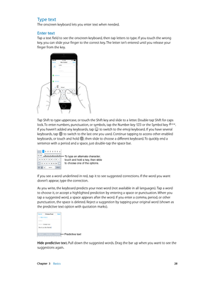 Page 28 Chapter  3    Basics 28
Type text
The onscreen keyboard lets you enter text when needed.
Enter text
Tap a text field to see the onscreen keyboard, then tap letters to type. If you touch the wrong 
key, you can slide your finger to the correct key. The letter isn’t entered until you release your 
finger from the key.
9:41 AM100%
Tap Shift to type uppercase, or touch the Shift key and slide to a letter. Double-tap Shift for caps 
lock. To enter numbers, punctuation, or symbols, tap the Number key  or the...
