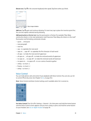 Page 31 Chapter  3    Basics 31
Dictate text. Tap  in the onscreen keyboard, then speak. Tap Done when you finish.
Tap to begin dictation.
Add text. Tap  again and continue dictating. To insert text, tap to place the insertion point first. 
You can also replace selected text by dictating.
Add punctuation or format text. Say the punctuation or format. For example, “Dear Mary 
comma the check is in the mail exclamation mark” becomes “Dear Mary, the check is in the mail!” 
Punctuation and formatting commands...