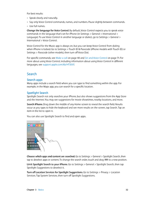 Page 32 Chapter  3    Basics 32
For best results:
 •Speak clearly and naturally.
 •Say only Voice Control commands, names, and numbers. Pause slightly between commands.
 •Use full names.
Change the language for Voice Control. By default, Voice Control expects you to speak voice 
commands in the language that’s set for iPhone (in Settings > General > International > 
Language). To use Voice Control in another language or dialect, go to Settings > General > 
International > Voice Control.
Voice Control for the...