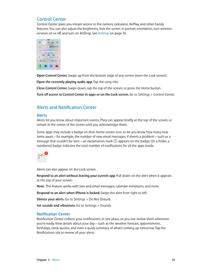 Page 33 Chapter  3    Basics 33
Control Center
Control Center gives you instant access to the camera, calculator, AirPlay, and other handy 
features. You can also adjust the brightness, lock the screen in portrait orientation, turn wireless 
services on or off, and turn on AirDrop. See AirDrop
 on page 35.
Open Control Center. Swipe up from the bottom edge of any screen (even the Lock screen).
Open the currently playing audio app. Tap the song title.
Close Control Center. Swipe down, tap the top of the screen,...