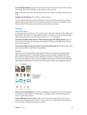 Page 35 Chapter  3    Basics 35
Turn on Do Not Disturb. Swipe up from the bottom edge of the screen to open Control Center, 
then tap 
. When Do Not Disturb is on,  appears in the status bar.
Note:  Alarms still sound, even when Do Not Disturb is on. To make sure iPhone stays silent, turn 
it off.
Configure Do Not Disturb. 
Go to Settings > Do Not Disturb.
You can schedule quiet hours, allow calls from your Favorites or groups of contacts, and allow 
repeated calls to ring through for those emergency...