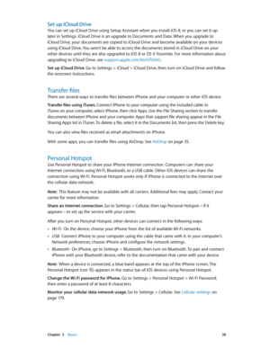 Page 38 Chapter  3    Basics 38
Set up iCloud Drive
You can set up iCloud Drive using Setup Assistant when you install iOS 8, or you can set it up 
later in Settings. iCloud Drive is an upgrade to Documents and Data. When you upgrade to 
iCloud Drive, your documents are copied to iCloud Drive and become available on your devices 
using iCloud Drive. You won’t be able to access the documents stored in iCloud Drive on your 
other devices until they are also upgraded to iOS 8 or OS X Yosemite. For more information...