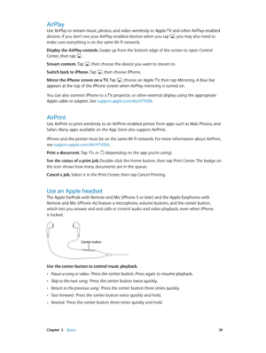 Page 39 Chapter  3    Basics 39
AirPlay
Use AirPlay to stream music, photos, and video wirelessly to Apple TV and other AirPlay-enabled 
devices. If you don’t see your AirPlay-enabled devices when you tap , you may also need to 
make sure everything is on the same Wi-Fi network.
Display the AirPlay controls. Swipe up from the bottom edge of the screen to open Control 
Center, then tap 
.
Stream content. Tap 
, then choose the device you want to stream to.
Switch back to iPhone. Tap 
, then choose iPhone.
Mirror...