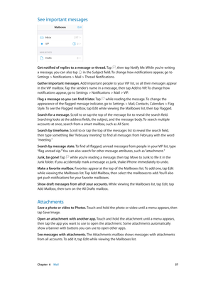 Page 57 Chapter  6    Mail 57
See important messages
Get notified of replies to a message or thread. Tap , then tap Notify Me. While you’re writing 
a message, you can also tap  in the Subject field. To change how notifications appear, go to 
Settings > Notifications > Mail > Thread Notifications.
Gather important messages. Add important people to your VIP list, so all their messages appear 
in the VIP mailbox. Tap the sender’s name in a message, then tap Add to VIP. To change how 
notifications appear, go to...