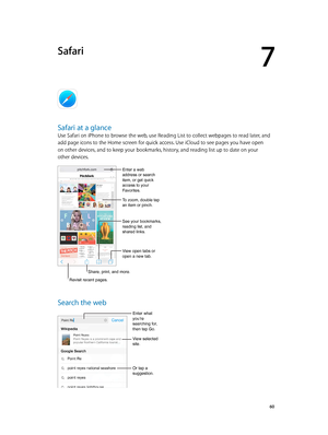 Page 607
  60
Safari
Safari at a glance
Use Safari on iPhone to browse the web, use Reading List to collect webpages to read later, and 
add page icons to the Home screen for quick access. Use iCloud to see pages you have open 
on other devices, and to keep your bookmarks, history, and reading list up to date on your 
other devices.
Share, print, and more.
View open tabs or 
open a new tab.
Enter a web 
address or search 
item, or get quick 
access to your 
Favorites.
To zoom, double tap 
an item or pinch.
See...