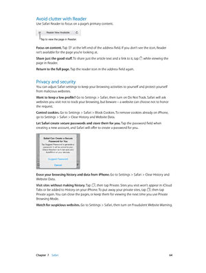 Page 64 Chapter  7    Safari 64
Avoid clutter with Reader
Use Safari Reader to focus on a page’s primary content.
Tap to view the page in Reader.
Focus on content. Tap  at the left end of the address field. If you don’t see the icon, Reader 
isn’t available for the page you’re looking at.
Share just the good stuff. To share just the article text and a link to it, tap 
 while viewing the 
page in Reader.
Return to the full page. Tap the reader icon in the address field again.
Privacy and security
You can adjust...