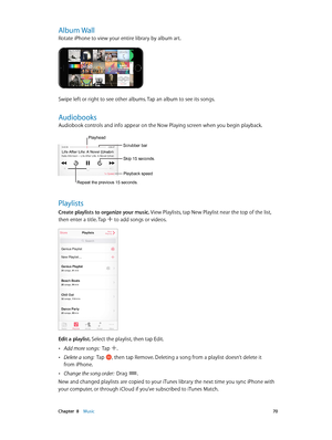 Page 70 Chapter  8    Music 70
Album Wall
Rotate iPhone to view your entire library by album art.
Swipe left or right to see other albums. Tap an album to see its songs.
Audiobooks
Audiobook controls and info appear on the Now Playing screen when you begin playback. 
Repeat the previous 15 seconds.
Playhead
Scrubber bar
Playback speed
Skip 15 seconds.
Playlists
Create playlists to organize your music. View Playlists, tap New Playlist near the top of the list, 
then enter a title. Tap 
 to add songs or videos....