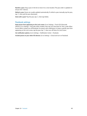 Page 107 Chapter  24    Passbook 10 7
Reorder a pass. Drag a pass in the list to move it to a new location. The pass order is updated on 
all your iOS 7 devices. 
Refresh a pass. Passes are usually updated automatically. To refresh a pass manually, tap the pass, 
tap 
, then pull the pass downward. 
Done with a pass? Tap the pass, tap , then tap Delete.
Passbook settings
Keep passes from appearing on the Lock screen. Go to Settings > Touch ID & Passcode 
(iPhone 5s) or Settings > Passcode (other models), then...