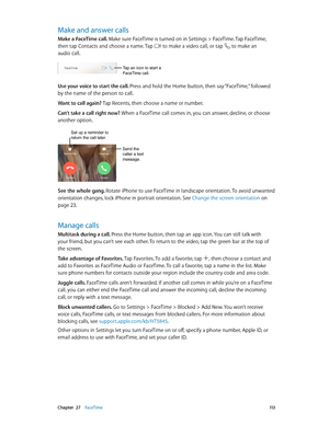 Page 113 Chapter  27    FaceTime 11 3
Make and answer calls
Make a FaceTime call. Make sure FaceTime is turned on in Settings > FaceTime. Tap FaceTime, 
then tap Contacts and choose a name. Tap 
 to make a video call, or tap  to make an 
audio call.
Tap an icon to start a 
FaceTime call.
Use your voice to start the call. Press and hold the Home button, then say “FaceTime,” followed 
by the name of the person to call.
Want to call again? Tap Recents, then choose a name or number.
Can’t take a call right now? When...