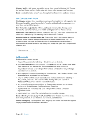 Page 115 Chapter  28    Contacts 11 5
Change a label. If a field has the wrong label, such as Home instead of Work, tap Edit. Then tap 
the label and choose one from the list, or tap Add Custom Label to create one of your own.
Delete a contact. Go to the contact’s card, then tap Edit. Scroll down, then tap Delete Contact.
Use Contacts with Phone
Prioritize your contacts. When you add someone to your Favorites list, their calls bypass Do Not 
Disturb and are added to your Favorites list in Phone for quick...