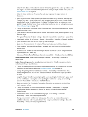 Page 128 Appendix A    Accessibility 12 8
 •Select the item above or below:  Set the rotor to Vertical Navigation, then swipe up or down with 
one finger. If you don’t find Vertical Navigation in the rotor, you might need to add it; see  Use 
the VoiceOver rotor
 on page 131 .
 •Select the first or last item on the screen:  Tap with four fingers at the top or bottom of 
the screen.
 •Select an item by name:  Triple-tap with two fingers anywhere on the screen to open the Item 
Chooser. Then type a name in the...