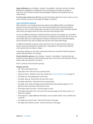 Page 130 Appendix A    Accessibility 13 0
Speak notifications. Go to Settings > General > Accessibility > VoiceOver and turn on Speak 
Notifications. Notifications, including the text of incoming text messages, are spoken as 
they occur, even if iPhone is locked. Unacknowledged notifications are repeated when you 
unlock iPhone.
Turn the screen curtain on or off. Triple-tap with three fingers. When the screen curtain is on, the 
screen contents are active even though the display is turned off.
Learn VoiceOver...