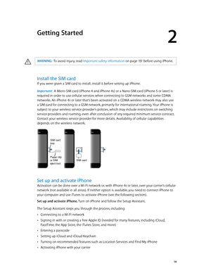 Page 142
  14
Getting Started
·WARNING:  To avoid injury, read Important safety information on page 151 before using i Phone.
Install the SIM card
If you were given a SIM card to install, install it before setting up iPhone.
Important:  A Micro-SIM card (iPhone 4 and iPhone 4s) or a Nano-SIM card (iPhone 5 or later) is 
required in order to use cellular services when connecting to GSM networks and some CDMA 
networks. An iPhone 4s or later that’s been activated on a CDMA wireless network may also use 
a SIM...