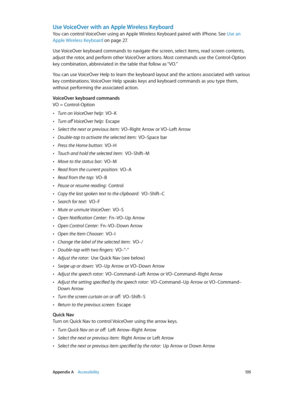 Page 135 Appendix A    Accessibility 13 5
Use VoiceOver with an Apple Wireless Keyboard
You can control VoiceOver using an Apple Wireless Keyboard paired with iPhone. See Use an 
Apple Wireless Keyboard
 on page 27.
Use VoiceOver keyboard commands to navigate the screen, select items, read screen contents, 
adjust the rotor, and perform other VoiceOver actions. Most commands use the Control-Option 
key combination, abbreviated in the table that follow as “VO.” 
You can use VoiceOver Help to learn the keyboard...