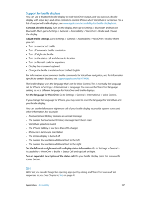 Page 137 Appendix A    Accessibility 13 7
Support for braille displays
You can use a Bluetooth braille display to read VoiceOver output, and you can use a braille 
display with input keys and other controls to control iPhone when VoiceOver is turned on. For a 
list of supported braille displays, see www.apple.com/accessibility/ios/braille-display.html.
Connect a braille display. Turn on the display, then go to Settings > Bluetooth and turn on 
Bluetooth. Then, go to Settings > General > Accessibility > VoiceOver...