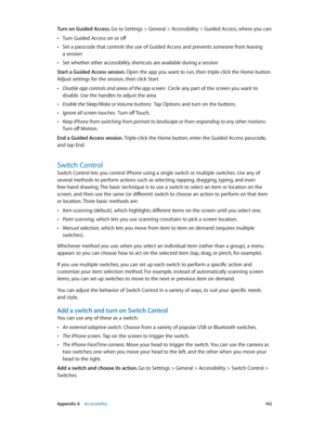 Page 142 Appendix A    Accessibility 14 2
Turn on Guided Access. Go to Settings > General > Accessibility > Guided Access, where you can:
 •Turn Guided Access on or off
 •Set a passcode that controls the use of Guided Access and prevents someone from leaving  
a session
 •Set whether other accessibility shortcuts are available during a session
Start a Guided Access session. Open the app you want to run, then triple-click the Home button. 
Adjust settings for the session, then click Start.
 •Disable app controls...