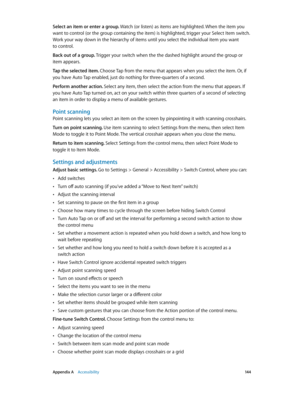 Page 144 Appendix A    Accessibility 14 4
Select an item or enter a group. Watch (or listen) as items are highlighted. When the item you 
want to control (or the group containing the item) is highlighted, trigger your Select Item switch. 
Work your way down in the hierarchy of items until you select the individual item you want 
to control.
Back out of a group. Trigger your switch when the the dashed highlight around the group or 
item appears.
Tap the selected item. Choose Tap from the menu that appears when...