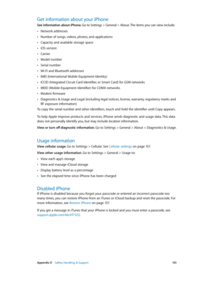 Page 155 Appendix D    Safety, Handling, & Support 15 5
Get information about your iPhone
See information about iPhone. Go to Settings > General > About. The items you can view include:
 •Network addresses
 •Number of songs, videos, photos, and applications
 •Capacity and available storage space
 •iOS version
 •Carrier
 •Model number
 •Serial number
 •Wi-Fi and Bluetooth addresses
 •IMEI (International Mobile Equipment Identity)
 •ICCID (Integrated Circuit Card Identifier, or Smart Card) for GSM networks
 •MEID...