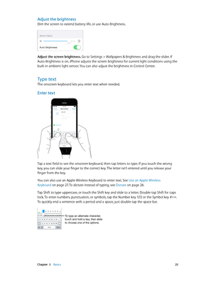 Page 25 Chapter  3    Basics 25
Adjust the brightness
Dim the screen to extend battery life, or use Auto-Brightness.
Adjust the screen brightness. Go to Settings > Wallpapers & Brightness and drag the slider. If 
Auto-Brightness is on, iPhone adjusts the screen brightness for current light conditions using the 
built-in ambient light sensor. You can also adjust the brightness in Control Center.
Type text
The onscreen keyboard lets you enter text when needed.
Enter text
9:41  AM
Tap a text field to see the...