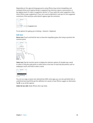 Page 26 Chapter  3    Basics 26
Depending on the app and language you’re using, iPhone may correct misspellings and 
anticipate what you’re typing. Accept a suggestion by entering a space or punctuation, or 
by tapping return. To reject a suggestion, tap the “x.” If you reject the same suggestion a few 
times, iPhone stops suggesting it. If you see a word underlined in red, tap it to see suggested 
corrections. If the word you want doesn’t appear, type the correction.
Suggested word
To set options for typing,...