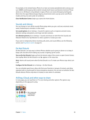 Page 32 Chapter  3    Basics 32
For example, in the United States, iPhone 4s or later can receive presidential alerts and you can 
turn AMBER and Emergency Alerts (which includes both Severe and Extreme Imminent Threat 
alerts) on or off (they’re on by default). In Japan, iPhone can receive Emergency Earthquake 
Alerts from the Japan Meteorological Agency. Government alerts vary by carrier and iPhone 
model, and may not work under all conditions.
Close Notification Center. Swipe up, or press the Home button....