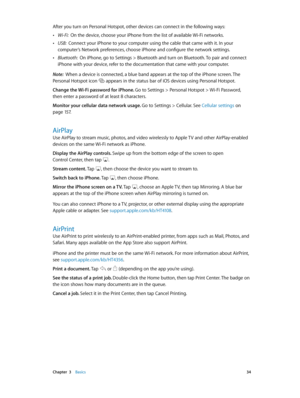 Page 34 Chapter  3    Basics 34
After you turn on Personal Hotspot, other devices can connect in the following ways:
 •Wi-Fi:  On the device, choose your iPhone from the list of available Wi-Fi networks.
 •USB:  Connect your iPhone to your computer using the cable that came with it. In your 
computer’s Network preferences, choose iPhone and configure the network settings.
 •Bluetooth:  On iPhone, go to Settings > Bluetooth and turn on Bluetooth. To pair and connect 
iPhone with your device, refer to the...