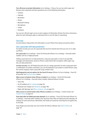 Page 37 Chapter  3    Basics 37
Turn off access to private information. Go to Settings > Privacy. You can see which apps and 
features have requested and been granted access to the following information:
 •Contacts
 •Calendar
 •Reminders
 •Photos
 •Bluetooth Sharing
 •Microphone
 •Twitter
 •Facebook
You can turn off each app’s access to each category of information. Review the terms and privacy 
policy for each third-party app to understand how it uses the data it’s requesting.
Security
Security features help...