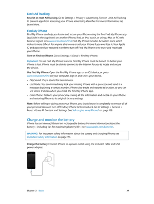 Page 39 Chapter  3    Basics 39
Limit Ad Tracking
Restrict or reset Ad Tracking. Go to Settings > Privacy > Advertising. Turn on Limit Ad Tracking 
to prevent apps from accessing your iPhone advertising identifier. For more information, tap 
Learn More.
Find My iPhone
Find My iPhone can help you locate and secure your iPhone using the free Find My iPhone app 
(available in the App Store) on another iPhone, iPad, or iPod touch, or using a Mac or PC web 
browser signed in to www.icloud.com/find. Find My iPhone...